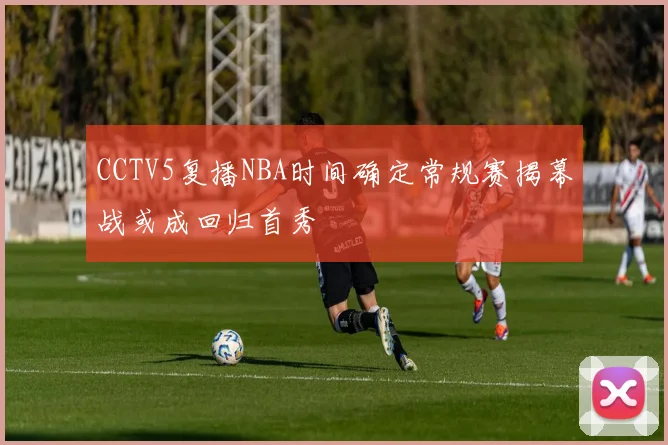 CCTV5复播NBA时间确定常规赛揭幕战或成回归首秀