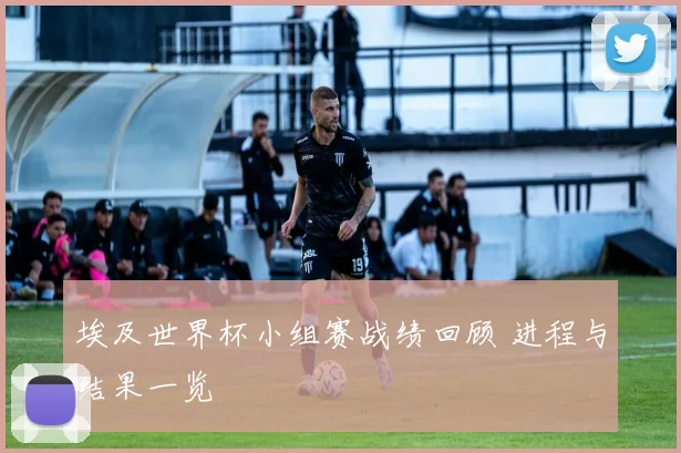埃及世界杯小组赛战绩回顾 进程与结果一览