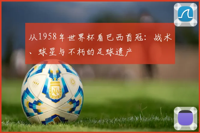 从1958年世界杯看巴西首冠：战术、球星与不朽的足球遗产