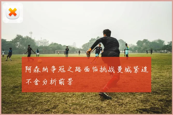 阿森纳争冠之路面临挑战曼城紧追不舍分析前景