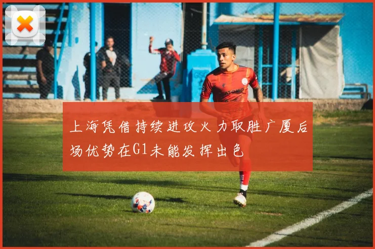 上海凭借持续进攻火力取胜广厦后场优势在G1未能发挥出色