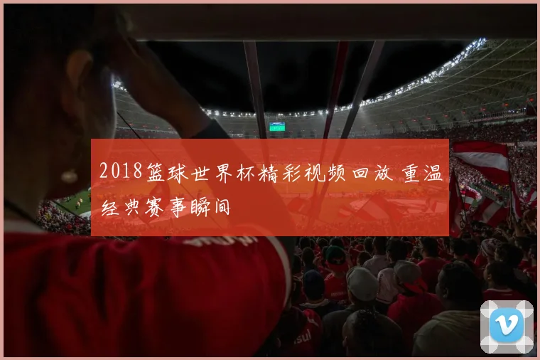 2018篮球世界杯精彩视频回放 重温经典赛事瞬间