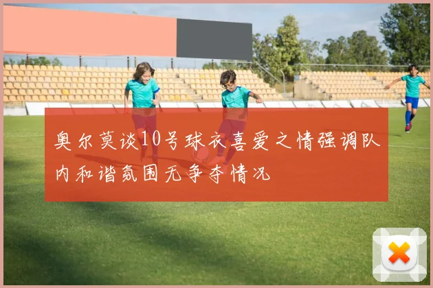 奥尔莫谈10号球衣喜爱之情强调队内和谐氛围无争夺情况