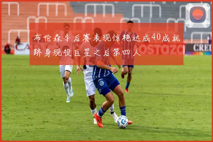布伦森季后赛表现惊艳达成40成就跻身现役巨星之后第四人