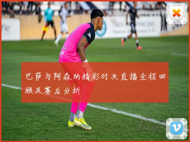 巴萨与阿森纳精彩对决直播全程回顾及赛后分析