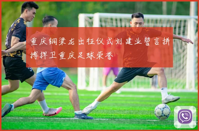 重庆铜梁龙出征仪式刘建业誓言拼搏捍卫重庆足球荣誉